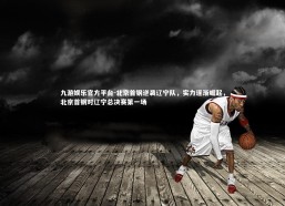 九游娱乐官方平台-北京首钢逆袭辽宁队，实力逐渐崛起，北京首钢对辽宁总决赛第一场