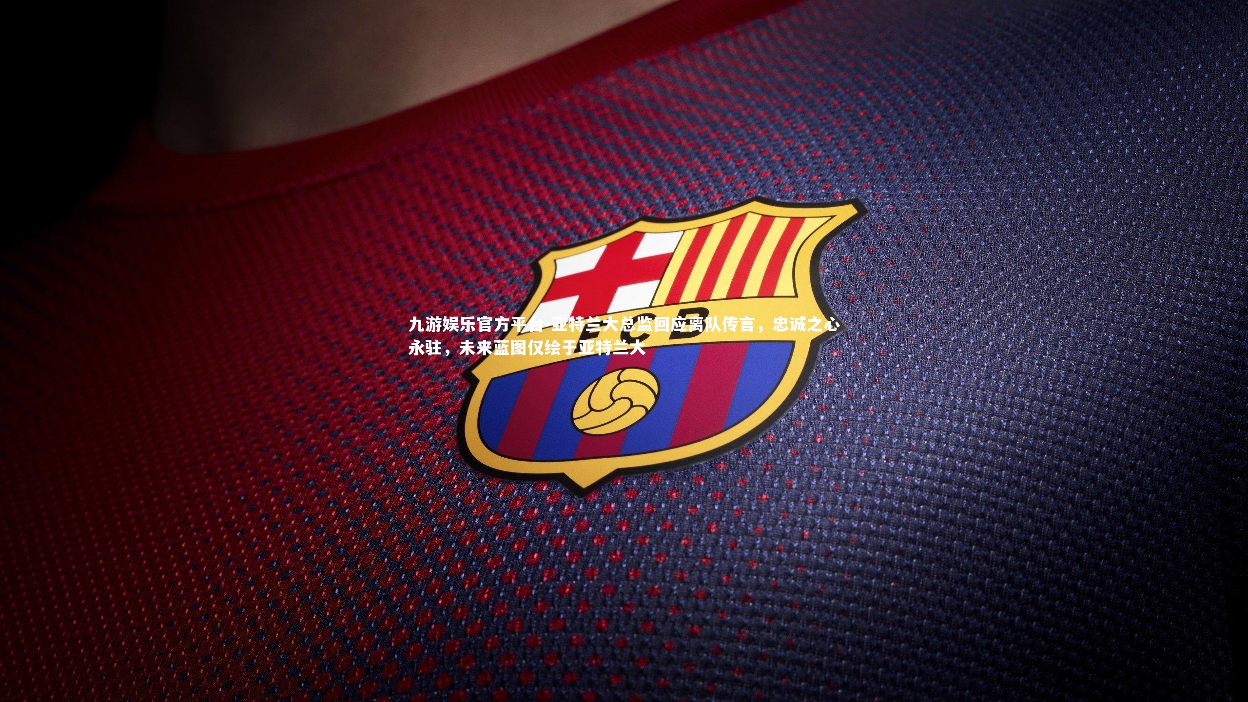 亚特兰大总监回应离队传言，忠诚之心永驻，未来蓝图仅绘于亚特兰大