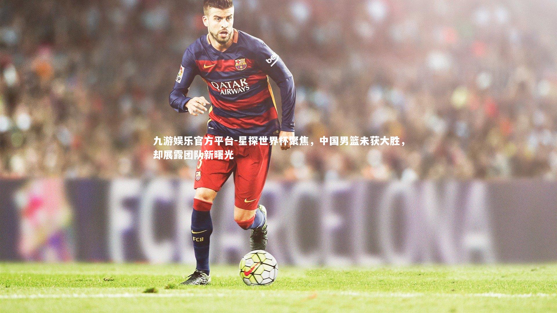 星探世界杯聚焦,中国男篮未获大胜,却展露团队新曙光